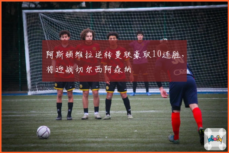 阿斯顿维拉逆转曼联豪取10连胜，将迎战切尔西阿森纳