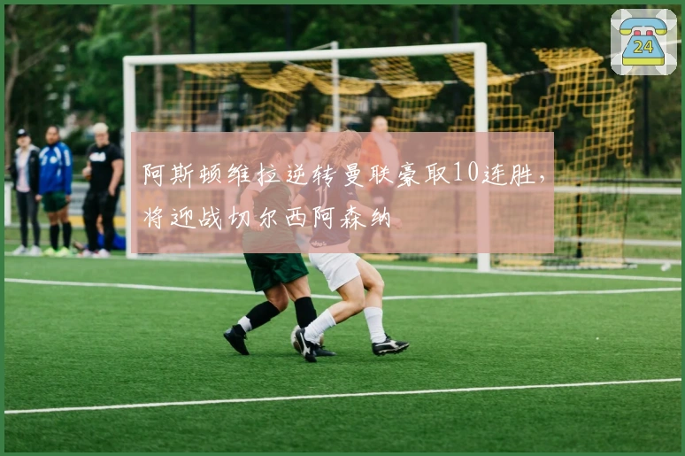 阿斯顿维拉逆转曼联豪取10连胜，将迎战切尔西阿森纳