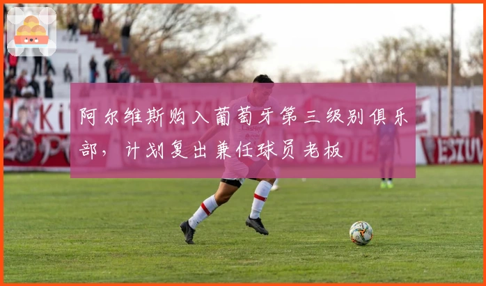 阿尔维斯购入葡萄牙第三级别俱乐部，计划复出兼任球员老板