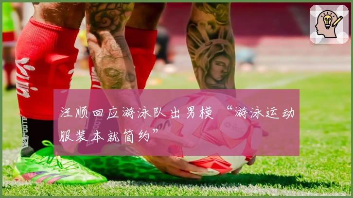 汪顺回应游泳队出男模 “游泳运动服装本就简约”